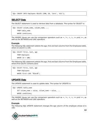 12
SQL> INSERT INTO Employees VALUES (100, 18, 'Zara', 'Ali');
SELECTData
The SELECT statement is used to retrieve data from a database. The syntax for SELECT is:
SQL> SELECT column_name, column_name, ...
FROM table_name
WHERE conditions;
The WHERE clause can use the comparison operators such as =, !=, <, >, <=,and >=, as
well as the BETWEEN and LIKE operators.
Example
The following SQL statement selects the age, first and last columns from the Employees table,
where id column is 100:
SQL> SELECT first, last, age
FROM Employees
WHERE id = 100;
The following SQL statement selects the age, first and last columns from the Employees table,
where first column contains Zara:
SQL> SELECT first, last, age
FROM Employees
WHERE first LIKE '%Zara%';
UPDATEData
The UPDATE statement is used to update data. The syntax for UPDATE is:
SQL> UPDATE table_name
SET column_name = value, column_name = value, ...
WHERE conditions;
The WHERE clause can use the comparison operators such as =, !=, <, >, <=,and >=, as
well as the BETWEEN and LIKE operators.
Example
The following SQL UPDATE statement changes the age column of the employee whose id is
100:
 