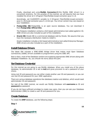 15
Finally, download and unzip MySQL Connector/J (the MySQL JDBC driver) in a
convenient directory. For the purpose of this tutorial, we will assume that you have
installed the driver at C:Program FilesMySQLmysql-connector-java-5.1.8.
Accordingly, set CLASSPATH variable to C:Program FilesMySQLmysql-connector-
java-5.1.8mysql-connector-java-5.1.8-bin.jar. Your driver version may vary based on
your installation.
 PostgreSQL DB: PostgreSQL is an open source database. You can download it
from PostgreSQL Official Site.
The Postgres installation contains a GUI based administrative tool called pgAdmin III.
JDBC drivers are also included as part of the installation.
 Oracle DB: Oracle DB is a commercial database sold by Oracle. We assume that you
have the necessary distribution media to install it.
Oracle installation includes a GUI based administrative tool called Enterprise Manager.
JDBC drivers are also included as a part of the installation.
InstallDatabaseDrivers
The latest JDK includes a JDBC-ODBC Bridge driver that makes most Open Database
Connectivity (ODBC) drivers available to programmers using the JDBC API.
Now-a-days, most of the Database vendors are supplying appropriate JDBC drivers along with
Database installation. So, you should not worry about this part.
SetDatabaseCredential
For this tutorial we are going to use MySQL database. When you install any of the above
database, its administrator ID is set to root and gives provision to set a password of your
choice.
Using root ID and password you can either create another user ID and password, or you can
use root ID and password for your JDBC application.
There are various database operations like database creation and deletion, which would need
administrator ID and password.
For rest of the JDBC tutorial, we would use MySQL Database with username as ID and
password as password.
If you do not have sufficient privilege to create new users, then you can ask your Database
Administrator (DBA) to create a user ID and password for you.
CreateDatabase
To create the EMP database, use the following steps:
Step 1
 