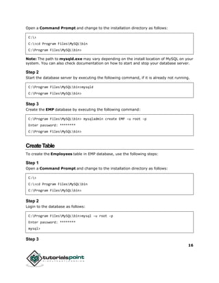 16
Open a Command Prompt and change to the installation directory as follows:
C:>
C:>cd Program FilesMySQLbin
C:Program FilesMySQLbin>
Note: The path to mysqld.exe may vary depending on the install location of MySQL on your
system. You can also check documentation on how to start and stop your database server.
Step 2
Start the database server by executing the following command, if it is already not running.
C:Program FilesMySQLbin>mysqld
C:Program FilesMySQLbin>
Step 3
Create the EMP database by executing the following command:
C:Program FilesMySQLbin> mysqladmin create EMP -u root -p
Enter password: ********
C:Program FilesMySQLbin>
CreateTable
To create the Employees table in EMP database, use the following steps:
Step 1
Open a Command Prompt and change to the installation directory as follows:
C:>
C:>cd Program FilesMySQLbin
C:Program FilesMySQLbin>
Step 2
Login to the database as follows:
C:Program FilesMySQLbin>mysql -u root -p
Enter password: ********
mysql>
Step 3
 