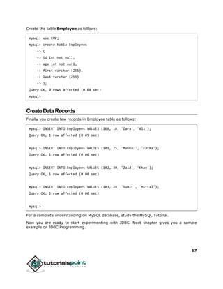 17
Create the table Employee as follows:
mysql> use EMP;
mysql> create table Employees
-> (
-> id int not null,
-> age int not null,
-> first varchar (255),
-> last varchar (255)
-> );
Query OK, 0 rows affected (0.08 sec)
mysql>
CreateDataRecords
Finally you create few records in Employee table as follows:
mysql> INSERT INTO Employees VALUES (100, 18, 'Zara', 'Ali');
Query OK, 1 row affected (0.05 sec)
mysql> INSERT INTO Employees VALUES (101, 25, 'Mahnaz', 'Fatma');
Query OK, 1 row affected (0.00 sec)
mysql> INSERT INTO Employees VALUES (102, 30, 'Zaid', 'Khan');
Query OK, 1 row affected (0.00 sec)
mysql> INSERT INTO Employees VALUES (103, 28, 'Sumit', 'Mittal');
Query OK, 1 row affected (0.00 sec)
mysql>
For a complete understanding on MySQL database, study the MySQL Tutorial.
Now you are ready to start experimenting with JDBC. Next chapter gives you a sample
example on JDBC Programming.
 
