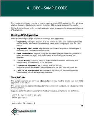 18
This chapter provides an example of how to create a simple JDBC application. This will show
you how to open a database connection, execute a SQL query, and display the results.
All the steps mentioned in this template example, would be explained in subsequent chapters
of this tutorial.
CreatingJDBCApplication
There are following six steps involved in building a JDBC application:
 Import the packages: Requires that you include the packages containing the JDBC
classes needed for database programming. Most often, using import java.sql.* will
suffice.
 Register the JDBC driver: Requires that you initialize a driver so you can open a
communication channel with the database.
 Open a connection: Requires using the DriverManager.getConnection() method to
create a Connection object, which represents a physical connection with the
database.
 Execute a query: Requires using an object of type Statement for building and
submitting an SQL statement to the database.
 Extract data from result set: Requires that you use the
appropriateResultSet.getXXX() method to retrieve the data from the result set.
 Clean up the environment: Requires explicitly closing all database resources
versus relying on the JVM's garbage collection.
SampleCode
This sample example can serve as a template when you need to create your own JDBC
application in the future.
This sample code has been written based on the environment and database setup done in the
previous chapter.
Copy and paste the following example in FirstExample.java, compile and run as follows:
//STEP 1. Import required packages
import java.sql.*;
public class FirstExample {
4. JDBC ─ SAMPLE CODE
 