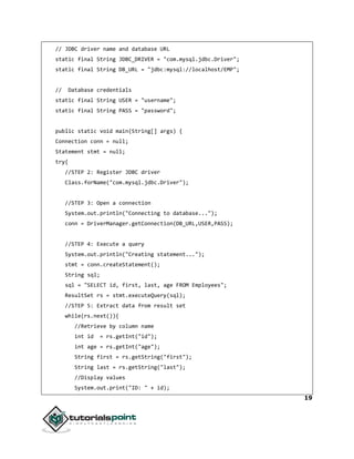 19
// JDBC driver name and database URL
static final String JDBC_DRIVER = "com.mysql.jdbc.Driver";
static final String DB_URL = "jdbc:mysql://localhost/EMP";
// Database credentials
static final String USER = "username";
static final String PASS = "password";
public static void main(String[] args) {
Connection conn = null;
Statement stmt = null;
try{
//STEP 2: Register JDBC driver
Class.forName("com.mysql.jdbc.Driver");
//STEP 3: Open a connection
System.out.println("Connecting to database...");
conn = DriverManager.getConnection(DB_URL,USER,PASS);
//STEP 4: Execute a query
System.out.println("Creating statement...");
stmt = conn.createStatement();
String sql;
sql = "SELECT id, first, last, age FROM Employees";
ResultSet rs = stmt.executeQuery(sql);
//STEP 5: Extract data from result set
while(rs.next()){
//Retrieve by column name
int id = rs.getInt("id");
int age = rs.getInt("age");
String first = rs.getString("first");
String last = rs.getString("last");
//Display values
System.out.print("ID: " + id);
 