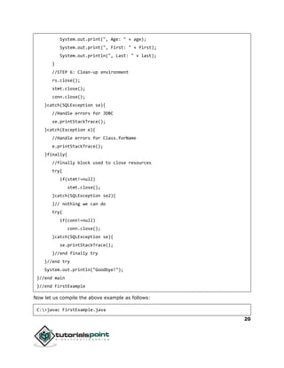20
System.out.print(", Age: " + age);
System.out.print(", First: " + first);
System.out.println(", Last: " + last);
}
//STEP 6: Clean-up environment
rs.close();
stmt.close();
conn.close();
}catch(SQLException se){
//Handle errors for JDBC
se.printStackTrace();
}catch(Exception e){
//Handle errors for Class.forName
e.printStackTrace();
}finally{
//finally block used to close resources
try{
if(stmt!=null)
stmt.close();
}catch(SQLException se2){
}// nothing we can do
try{
if(conn!=null)
conn.close();
}catch(SQLException se){
se.printStackTrace();
}//end finally try
}//end try
System.out.println("Goodbye!");
}//end main
}//end FirstExample
Now let us compile the above example as follows:
C:>javac FirstExample.java
 
