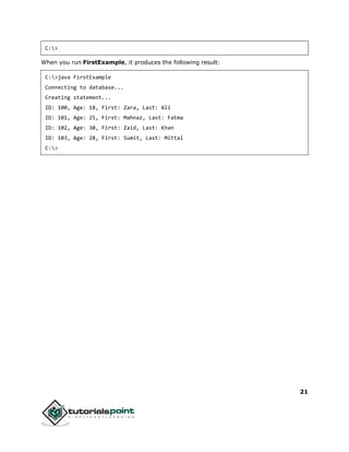 21
C:>
When you run FirstExample, it produces the following result:
C:>java FirstExample
Connecting to database...
Creating statement...
ID: 100, Age: 18, First: Zara, Last: Ali
ID: 101, Age: 25, First: Mahnaz, Last: Fatma
ID: 102, Age: 30, First: Zaid, Last: Khan
ID: 103, Age: 28, First: Sumit, Last: Mittal
C:>
 