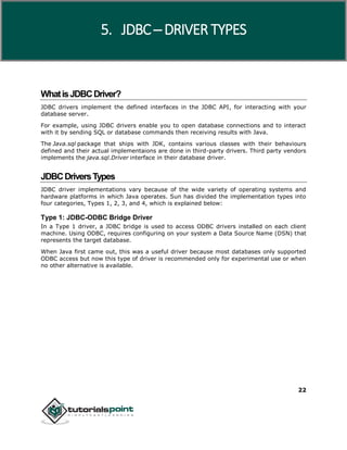 22
WhatisJDBCDriver?
JDBC drivers implement the defined interfaces in the JDBC API, for interacting with your
database server.
For example, using JDBC drivers enable you to open database connections and to interact
with it by sending SQL or database commands then receiving results with Java.
The Java.sql package that ships with JDK, contains various classes with their behaviours
defined and their actual implementaions are done in third-party drivers. Third party vendors
implements the java.sql.Driver interface in their database driver.
JDBCDriversTypes
JDBC driver implementations vary because of the wide variety of operating systems and
hardware platforms in which Java operates. Sun has divided the implementation types into
four categories, Types 1, 2, 3, and 4, which is explained below:
Type 1: JDBC-ODBC Bridge Driver
In a Type 1 driver, a JDBC bridge is used to access ODBC drivers installed on each client
machine. Using ODBC, requires configuring on your system a Data Source Name (DSN) that
represents the target database.
When Java first came out, this was a useful driver because most databases only supported
ODBC access but now this type of driver is recommended only for experimental use or when
no other alternative is available.
5. JDBC ─ DRIVER TYPES
 