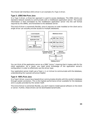 24
The Oracle Call Interface (OCI) driver is an example of a Type 2 driver.
Type 3: JDBC-Net Pure Java
In a Type 3 driver, a three-tier approach is used to access databases. The JDBC clients use
standard network sockets to communicate with a middleware application server. The socket
information is then translated by the middleware application server into the call format
required by the DBMS, and forwarded to the database server.
This kind of driver is extremely flexible, since it requires no code installed on the client and a
single driver can actually provide access to multiple databases.
You can think of the application server as a JDBC "proxy," meaning that it makes calls for the
client application. As a result, you need some knowledge of the application server's
configuration in order to effectively use this driver type.
Your application server might use a Type 1, 2, or 4 driver to communicate with the database,
understanding the nuances will prove helpful.
Type 4: 100% Pure Java
In a Type 4 driver, a pure Java-based driver communicates directly with the vendor's database
through socket connection. This is the highest performance driver available for the database
and is usually provided by the vendor itself.
This kind of driver is extremely flexible, you don't need to install special software on the client
or server. Further, these drivers can be downloaded dynamically.
 