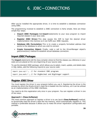 26
After you've installed the appropriate driver, it is time to establish a database connection
using JDBC.
The programming involved to establish a JDBC connection is fairly simple. Here are these
simple four steps:
 Import JDBC Packages: Add import statements to your Java program to import
required classes in your Java code.
 Register JDBC Driver: This step causes the JVM to load the desired driver
implementation into memory so it can fulfill your JDBC requests.
 Database URL Formulation: This is to create a properly formatted address that
points to the database to which you wish to connect.
 Create Connection Object: Finally, code a call to the DriverManager object's
getConnection() method to establish actual database connection.
ImportJDBCPackages
The Import statements tell the Java compiler where to find the classes you reference in your
code and are placed at the very beginning of your source code.
To use the standard JDBC package, which allows you to select, insert, update, and delete data
in SQL tables, add the following imports to your source code:
import java.sql.* ; // for standard JDBC programs
import java.math.* ; // for BigDecimal and BigInteger support
RegisterJDBCDriver
You must register the driver in your program before you use it. Registering the driver is the
process by which the Oracle driver's class file is loaded into the memory, so it can be utilized
as an implementation of the JDBC interfaces.
You need to do this registration only once in your program. You can register a driver in one
of two ways.
Approach I - Class.forName()
The most common approach to register a driver is to use Java's Class.forName() method,
to dynamically load the driver's class file into memory, which automatically registers it. This
method is preferable because it allows you to make the driver registration configurable and
portable.
6. JDBC ─ CONNECTIONS
 