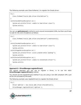 27
The following example uses Class.forName( ) to register the Oracle driver:
try {
Class.forName("oracle.jdbc.driver.OracleDriver");
}
catch(ClassNotFoundException ex) {
System.out.println("Error: unable to load driver class!");
System.exit(1);
}
You can use getInstance() method to work around noncompliant JVMs, but then you'll have
to code for two extra Exceptions as follows:
try {
Class.forName("oracle.jdbc.driver.OracleDriver").newInstance();
}
catch(ClassNotFoundException ex) {
System.out.println("Error: unable to load driver class!");
System.exit(1);
catch(IllegalAccessException ex) {
System.out.println("Error: access problem while loading!");
System.exit(2);
catch(InstantiationException ex) {
System.out.println("Error: unable to instantiate driver!");
System.exit(3);
}
Approach II - DriverManager.registerDriver()
The second approach you can use to register a driver, is to use the static
DriverManager.registerDriver() method.
You should use the registerDriver() method if you are using a non-JDK compliant JVM, such
as the one provided by Microsoft.
The following example uses registerDriver() to register the Oracle driver:
try {
Driver myDriver = new oracle.jdbc.driver.OracleDriver();
DriverManager.registerDriver( myDriver );
 