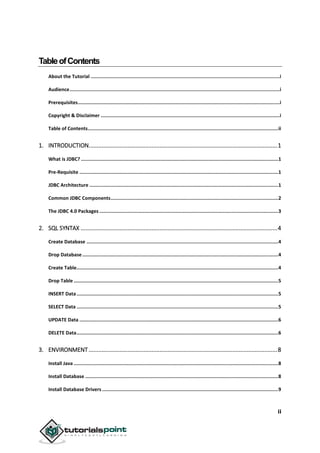 ii
TableofContents
About the Tutorial .....................................................................................................................................i
Audience....................................................................................................................................................i
Prerequisites..............................................................................................................................................i
Copyright & Disclaimer ..............................................................................................................................i
Table of Contents......................................................................................................................................ii
1. INTRODUCTION.....................................................................................................................1
What is JDBC? ...........................................................................................................................................1
Pre-Requisite ............................................................................................................................................1
JDBC Architecture .....................................................................................................................................1
Common JDBC Components......................................................................................................................2
The JDBC 4.0 Packages ..............................................................................................................................3
2. SQL SYNTAX ..........................................................................................................................4
Create Database .......................................................................................................................................4
Drop Database..........................................................................................................................................4
Create Table..............................................................................................................................................4
Drop Table ................................................................................................................................................5
INSERT Data..............................................................................................................................................5
SELECT Data ..............................................................................................................................................5
UPDATE Data ............................................................................................................................................6
DELETE Data..............................................................................................................................................6
3. ENVIRONMENT.....................................................................................................................8
Install Java ................................................................................................................................................8
Install Database ........................................................................................................................................8
Install Database Drivers ............................................................................................................................9
 