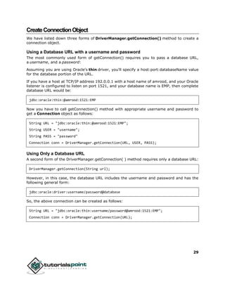 29
CreateConnectionObject
We have listed down three forms of DriverManager.getConnection() method to create a
connection object.
Using a Database URL with a username and password
The most commonly used form of getConnection() requires you to pass a database URL,
a username, and a password:
Assuming you are using Oracle's thin driver, you'll specify a host:port:databaseName value
for the database portion of the URL.
If you have a host at TCP/IP address 192.0.0.1 with a host name of amrood, and your Oracle
listener is configured to listen on port 1521, and your database name is EMP, then complete
database URL would be:
jdbc:oracle:thin:@amrood:1521:EMP
Now you have to call getConnection() method with appropriate username and password to
get a Connection object as follows:
String URL = "jdbc:oracle:thin:@amrood:1521:EMP";
String USER = "username";
String PASS = "password"
Connection conn = DriverManager.getConnection(URL, USER, PASS);
Using Only a Database URL
A second form of the DriverManager.getConnection( ) method requires only a database URL:
DriverManager.getConnection(String url);
However, in this case, the database URL includes the username and password and has the
following general form:
jdbc:oracle:driver:username/password@database
So, the above connection can be created as follows:
String URL = "jdbc:oracle:thin:username/password@amrood:1521:EMP";
Connection conn = DriverManager.getConnection(URL);
 