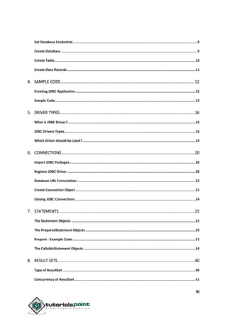 iii
Set Database Credential............................................................................................................................9
Create Database .......................................................................................................................................9
Create Table............................................................................................................................................10
Create Data Records ...............................................................................................................................11
4. SAMPLE CODE.....................................................................................................................12
Creating JDBC Application.......................................................................................................................12
Sample Code...........................................................................................................................................12
5. DRIVER TYPES......................................................................................................................16
What is JDBC Driver?...............................................................................................................................16
JDBC Drivers Types..................................................................................................................................16
Which Driver should be Used? ................................................................................................................19
6. CONNECTIONS....................................................................................................................20
Import JDBC Packages.............................................................................................................................20
Register JDBC Driver ...............................................................................................................................20
Database URL Formulation .....................................................................................................................22
Create Connection Object .......................................................................................................................22
Closing JDBC Connections .......................................................................................................................24
7. STATEMENTS ......................................................................................................................25
The Statement Objects ...........................................................................................................................25
The PreparedStatement Objects .............................................................................................................29
Prepare - Example Code..........................................................................................................................31
The CallableStatement Objects...............................................................................................................34
8. RESULT SETS .......................................................................................................................40
Type of ResultSet ....................................................................................................................................40
Concurrency of ResultSet........................................................................................................................41
 