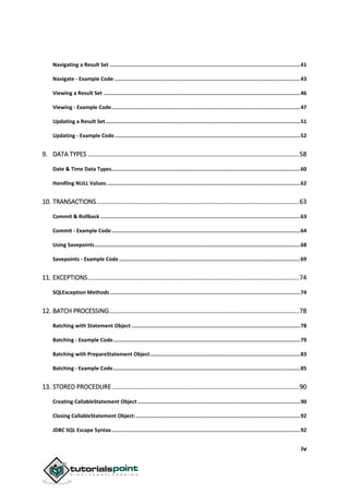 iv
Navigating a Result Set ...........................................................................................................................41
Navigate - Example Code ........................................................................................................................43
Viewing a Result Set ...............................................................................................................................46
Viewing - Example Code..........................................................................................................................47
Updating a Result Set..............................................................................................................................51
Updating - Example Code........................................................................................................................52
9. DATA TYPES ........................................................................................................................58
Date & Time Data Types..........................................................................................................................60
Handling NULL Values.............................................................................................................................62
10. TRANSACTIONS...................................................................................................................63
Commit & Rollback .................................................................................................................................63
Commit - Example Code..........................................................................................................................64
Using Savepoints.....................................................................................................................................68
Savepoints - Example Code .....................................................................................................................69
11. EXCEPTIONS........................................................................................................................74
SQLException Methods...........................................................................................................................74
12. BATCH PROCESSING............................................................................................................78
Batching with Statement Object .............................................................................................................78
Batching - Example Code.........................................................................................................................79
Batching with PrepareStatement Object.................................................................................................83
Batching - Example Code.........................................................................................................................85
13. STORED PROCEDURE ..........................................................................................................90
Creating CallableStatement Object .........................................................................................................90
Closing CallableStatement Object: ..........................................................................................................92
JDBC SQL Escape Syntax..........................................................................................................................92
 