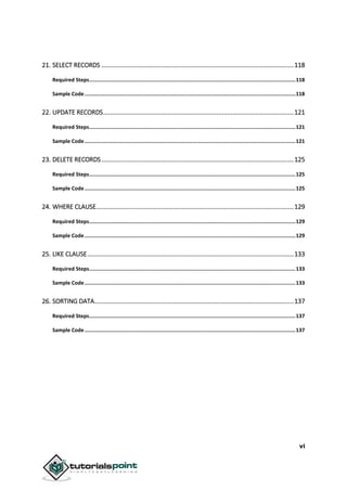 vi
21. SELECT RECORDS ..............................................................................................................118
Required Steps......................................................................................................................................118
Sample Code.........................................................................................................................................118
22. UPDATE RECORDS.............................................................................................................121
Required Steps......................................................................................................................................121
Sample Code.........................................................................................................................................121
23. DELETE RECORDS..............................................................................................................125
Required Steps......................................................................................................................................125
Sample Code.........................................................................................................................................125
24. WHERE CLAUSE.................................................................................................................129
Required Steps......................................................................................................................................129
Sample Code.........................................................................................................................................129
25. LIKE CLAUSE......................................................................................................................133
Required Steps......................................................................................................................................133
Sample Code.........................................................................................................................................133
26. SORTING DATA..................................................................................................................137
Required Steps......................................................................................................................................137
Sample Code.........................................................................................................................................137
 