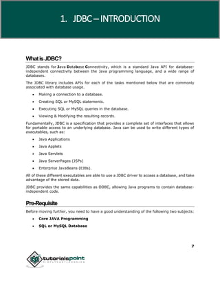 7
WhatisJDBC?
JDBC stands for Java Database Connectivity, which is a standard Java API for database-
independent connectivity between the Java programming language, and a wide range of
databases.
The JDBC library includes APIs for each of the tasks mentioned below that are commonly
associated with database usage.
 Making a connection to a database.
 Creating SQL or MySQL statements.
 Executing SQL or MySQL queries in the database.
 Viewing & Modifying the resulting records.
Fundamentally, JDBC is a specification that provides a complete set of interfaces that allows
for portable access to an underlying database. Java can be used to write different types of
executables, such as:
 Java Applications
 Java Applets
 Java Servlets
 Java ServerPages (JSPs)
 Enterprise JavaBeans (EJBs).
All of these different executables are able to use a JDBC driver to access a database, and take
advantage of the stored data.
JDBC provides the same capabilities as ODBC, allowing Java programs to contain database-
independent code.
Pre-Requisite
Before moving further, you need to have a good understanding of the following two subjects:
 Core JAVA Programming
 SQL or MySQL Database
1. JDBC ─ INTRODUCTION
 