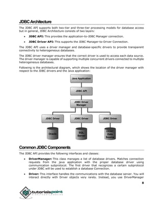 8
JDBCArchitecture
The JDBC API supports both two-tier and three-tier processing models for database access
but in general, JDBC Architecture consists of two layers:
 JDBC API: This provides the application-to-JDBC Manager connection.
 JDBC Driver API: This supports the JDBC Manager-to-Driver Connection.
The JDBC API uses a driver manager and database-specific drivers to provide transparent
connectivity to heterogeneous databases.
The JDBC driver manager ensures that the correct driver is used to access each data source.
The driver manager is capable of supporting multiple concurrent drivers connected to multiple
heterogeneous databases.
Following is the architectural diagram, which shows the location of the driver manager with
respect to the JDBC drivers and the Java application:
CommonJDBCComponents
The JDBC API provides the following interfaces and classes:
 DriverManager: This class manages a list of database drivers. Matches connection
requests from the java application with the proper database driver using
communication subprotocol. The first driver that recognizes a certain subprotocol
under JDBC will be used to establish a database Connection.
 Driver: This interface handles the communications with the database server. You will
interact directly with Driver objects very rarely. Instead, you use DriverManager
 