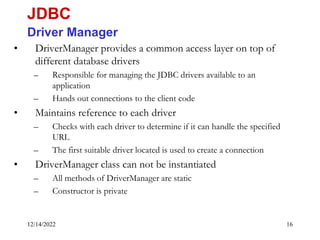 12/14/2022 16
• DriverManager provides a common access layer on top of
different database drivers
– Responsible for managing the JDBC drivers available to an
application
– Hands out connections to the client code
• Maintains reference to each driver
– Checks with each driver to determine if it can handle the specified
URL
– The first suitable driver located is used to create a connection
• DriverManager class can not be instantiated
– All methods of DriverManager are static
– Constructor is private
JDBC
Driver Manager
 