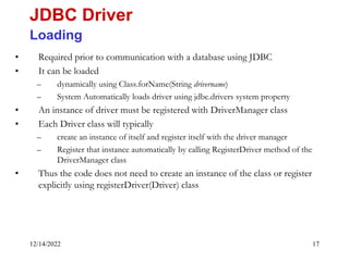 12/14/2022 17
• Required prior to communication with a database using JDBC
• It can be loaded
– dynamically using Class.forName(String drivername)
– System Automatically loads driver using jdbc.drivers system property
• An instance of driver must be registered with DriverManager class
• Each Driver class will typically
– create an instance of itself and register itself with the driver manager
– Register that instance automatically by calling RegisterDriver method of the
DriverManager class
• Thus the code does not need to create an instance of the class or register
explicitly using registerDriver(Driver) class
JDBC Driver
Loading
 