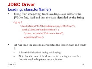 12/14/2022 18
• Using forName(String) from java.lang.Class instructs the
JVM to find, load and link the class identified by the String
e.g try {
Class.forName(“COM.cloudscape.core.JDBCDriver”);
} catch (ClassNotFoundException e) {
System.out.println(“Driver not found”);
e.printStackTrace();
}
• At run time the class loader locates the driver class and loads
it
– All static initializations during this loading
– Note that the name of the driver is a literal string thus the driver
does not need to be present at compile time
JDBC Driver
Loading: class.forName()
 