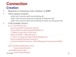 12/14/2022 21
• Required to communicate with a database via JDBC
• Three separate methods:
public static Connection getConnection(String url)
public static Connection getConnection(String url, Properties info)
public static Connection getConnection(String url, String user, String password)
• Code Example (Access)
try {// Load the driver class
System.out.println("Loading Class driver");
Class.forName("sun.jdbc.odbc.JdbcOdbcDriver");
// Define the data source for the driver
String sourceURL = "jdbc:odbc:music”;
// Create a connection through the DriverManager class
System.out.println("Getting Connection");
Connection databaseConnection = DriverManager.getConnection(sourceURL);
}
catch (ClassNotFoundException cnfe) {
System.err.println(cnfe); }
catch (SQLException sqle) {
System.err.println(sqle);}
Connection
Creation
 