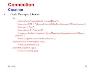 12/14/2022 22
• Code Example (Oracle)
try {
Class.forName("oracle.jdbc.driver.OracleDriver");
String sourceURL = "jdbc:oracle:thin:@delilah.bus.albany.edu:1521:databasename";
String user = "goel";
String password = "password";
Connection databaseConnection=DriverManager.getConnection(sourceURL,user,
password );
System.out.println("Connected Connection"); }
catch (ClassNotFoundException cnfe) {
System.err.println(cnfe); }
catch (SQLException sqle) {
System.err.println(sqle);}
Connection
Creation
 