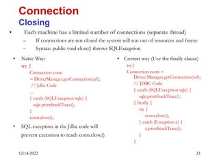 12/14/2022 23
• Each machine has a limited number of connections (separate thread)
– If connections are not closed the system will run out of resources and freeze
– Syntax: public void close() throws SQLException
Connection
Closing
• Naïve Way:
try {
Connection conn
= DriverManager.getConnection(url);
// Jdbc Code
…
} catch (SQLException sqle) {
sqle.printStackTrace();
}
conn.close();
• SQL exception in the Jdbc code will
prevent execution to reach conn.close()
• Correct way (Use the finally clause)
try{
Connection conn =
Driver.Manager.getConnection(url);
// JDBC Code
} catch (SQLException sqle) {
sqle.printStackTrace();
} finally {
try {
conn.close();
} catch (Exception e) {
e.printStackTrace();
}
}
 
