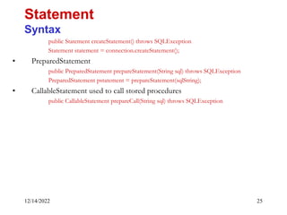 12/14/2022 25
public Statement createStatement() throws SQLException
Statement statement = connection.createStatement();
• PreparedStatement
public PreparedStatement prepareStatement(String sql) throws SQLException
PreparedStatement pstatement = prepareStatement(sqlString);
• CallableStatement used to call stored procedures
public CallableStatement prepareCall(String sql) throws SQLException
Statement
Syntax
 