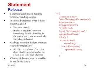 12/14/2022 26
• Statement can be used multiple
times for sending a query
• It should be released when it is no
longer required
– Statement.close():
– It releases the JDBC resources
immediately instead of waiting for
the statement to close automatically
via garbage collection
• Garbage collection is done when an
object is unreachable
– An object is reachable if there is a
chain of reference that reaches the
object from some root reference
• Closing of the statement should be
in the finally clause
Statement
Release
try{
Connection conn =
Driver.Manager.getConnection(url);
Statement stmt =
conn.getStatement();
// JDBC Code
} catch (SQLException sqle) {
sqle.printStackTrace();
} finally {
try {stmt.close();
conn.close();
} catch (Exception e) {
e.printStackTrace();
}
}
 