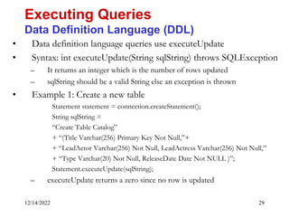 12/14/2022 29
• Data definition language queries use executeUpdate
• Syntax: int executeUpdate(String sqlString) throws SQLException
– It returns an integer which is the number of rows updated
– sqlString should be a valid String else an exception is thrown
• Example 1: Create a new table
Statement statement = connection.createStatement();
String sqlString =
“Create Table Catalog”
+ “(Title Varchar(256) Primary Key Not Null,”+
+ “LeadActor Varchar(256) Not Null, LeadActress Varchar(256) Not Null,”
+ “Type Varchar(20) Not Null, ReleaseDate Date Not NULL )”;
Statement.executeUpdate(sqlString);
– executeUpdate returns a zero since no row is updated
Executing Queries
Data Definition Language (DDL)
 