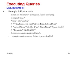 12/14/2022 30
• Example 2: Update table
Statement statement = connection.createStatement();
String sqlString =
“Insert into Catalog”
+ “(Title, LeadActor, LeadActress, Type, ReleaseDate)”
+ “Values(‘Gone With The Wind’, ‘Clark Gable’, ‘Vivien Liegh’,”
+ “’Romantic’, ‘02/18/2003’ ”
Statement.executeUpdate(sqlString);
– executeUpdate returns a 1 since one row is added
Executing Queries
DDL (Example)
 