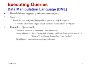 12/14/2022 31
• Data definition language queries use executeQuery
• Syntax
ResultSet executeQuery(String sqlString) throws SQLException
– It returns a ResultSet object which contains the results of the Query
• Example 1: Query a table
Statement statement = connection.createStatement();
String sqlString = “Select Catalog.Title, Catalog.LeadActor, Catalog.LeadActress,” +
“Catalog.Type, Catalog.ReleaseDate From Catalog”;
ResultSet rs = statement.executeQuery(sqlString);
Executing Queries
Data Manipulation Language (DML)
 