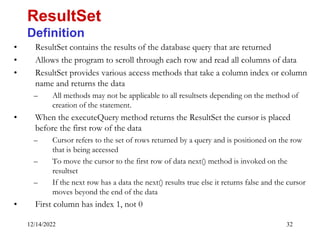 12/14/2022 32
• ResultSet contains the results of the database query that are returned
• Allows the program to scroll through each row and read all columns of data
• ResultSet provides various access methods that take a column index or column
name and returns the data
– All methods may not be applicable to all resultsets depending on the method of
creation of the statement.
• When the executeQuery method returns the ResultSet the cursor is placed
before the first row of the data
– Cursor refers to the set of rows returned by a query and is positioned on the row
that is being accessed
– To move the cursor to the first row of data next() method is invoked on the
resultset
– If the next row has a data the next() results true else it returns false and the cursor
moves beyond the end of the data
• First column has index 1, not 0
ResultSet
Definition
 