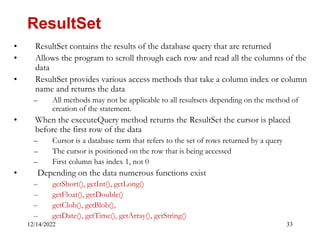 12/14/2022 33
• ResultSet contains the results of the database query that are returned
• Allows the program to scroll through each row and read all the columns of the
data
• ResultSet provides various access methods that take a column index or column
name and returns the data
– All methods may not be applicable to all resultsets depending on the method of
creation of the statement.
• When the executeQuery method returns the ResultSet the cursor is placed
before the first row of the data
– Cursor is a database term that refers to the set of rows returned by a query
– The cursor is positioned on the row that is being accessed
– First column has index 1, not 0
• Depending on the data numerous functions exist
– getShort(), getInt(), getLong()
– getFloat(), getDouble()
– getClob(), getBlob(),
– getDate(), getTime(), getArray(), getString()
ResultSet
 