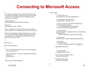 12/14/2022 36
/**
* The code allows a user to connect to the MS Access Database and
* run queries on the database. A sample query execution is provided
* in this code. This is developed to help the students get initially
* connected to the database.
*
* @author Sanjay Goel
* @company School of Business, University at Albany
*
* @version 1.0
* @created April 01, 2002 - 9:05 AM
*
* Notes 1: Statement is an interface hence can not be instantiated
* using new. Need to call createStatement method of connection class
*
* Notes 2: Use executeQuery for DML queries that return a resultset
* e.g., SELECT and Use executeUpdate for DDL & DML which do not
* return Result Set e.g. (Insert Update and Delete) & DDL (Create
* Table, Drop Table, Alter Table)
*
* */
import java.sql.*;
public class ConnectAccess {
/**
* This is the main function which connects to the Access database
* and runs a simple query
*
* @param String[] args - Command line arguments for the program
* @return void
* @exception none
*
*/
public static void main(String[] args) {
Connecting to Microsoft Access
// Load the driver
try {
// Load the driver class
Class.forName("sun.jdbc.odbc.JdbcOdbcDriver");
// Define the data source for the driver
String sourceURL = "jdbc:odbc:music";
// Create a connection through the DriverManager class
Connection databaseConnection
= DriverManager.getConnection(sourceURL);
System.out.println("Connected Connection");
// Create Statement
Statement statement = databaseConnection.createStatement();
String queryString
= "SELECT recordingtitle, listprice FROM recordings";
// Execute Query
ResultSet results = statement.executeQuery(queryString);
// Print results
while (results.next()){
System.out.println(results.getString("recordingtitle") +
"t" +
results.getFloat("listprice"));
}
// Close Connection
databaseConnection.close();
}
catch (ClassNotFoundException cnfe) {
System.err.println(cnfe);
}
catch (SQLException sqle) {
System.err.println(sqle);
}
}
}
 