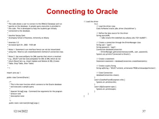 12/14/2022 37
/**
* The code allows a user to connect to the ORACLE Database and run
* queries on the database. A sample query execution is provided in
* this code. This is developed to help the students get initially
* connected to the database.
*
* @author Sanjay Goel
* @company School of Business, University at Albany
*
* @version 1.0
* @created April 01, 2002 - 9:05 AM
*
* Notes 1: Statement is an interface hence can not be instantiated
* using new. Need to call createStatement method of connection class
*
* Notes 2: Use executeQuery for DML queries that return a resultset
* e.g., SELECT and Use executeUpdate for DDL & DML which do not
* return Result Set e.g. (Insert Update and Delete) & DDL (Create
* Table, Drop Table, Alter Table)
*
* */
import java.sql.*;
public class ConnectOracle {
/**
* This is the main function which connects to the Oracle database
* and executes a sample query
*
* @param String[] args - Command line arguments for the program
* @return void
* @exception none
*
*/
public static void main(String[] args) {
Connecting to Oracle
// Load the driver
try {
// Load the driver class
Class.forName("oracle.jdbc.driver.OracleDriver");
// Define the data source for the driver
String sourceURL
= "jdbc:oracle:thin:@delilah.bus.albany.edu:1521:bodb01";
// Create a connection through the DriverManager class
String user = "goel";
String password = "goel";
Connection databaseConnection
= DriverManager.getConnection(sourceURL, user, password);
System.out.println("Connected to Oracle");
// Create a statement
Statement statement = databaseConnection.createStatement();
// Create a query String
String sqlString = "SELECT artistid, artistname FROM artistsandperformers";
// Close Connection
databaseConnection.close();
}
catch (ClassNotFoundException cnfe) {
System.err.println(cnfe);
}
catch (SQLException sqle) {
System.err.println(sqle);
}
}
}
 