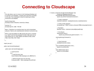 12/14/2022 38
/**
* The code allows a user to connect to the Cloudscape Database and
* run queries on the database. A sample query execution is provided
* in this code. This is developed to help the students get initially
* connected to the database.
*
* @author Sanjay Goel
* @company School of Business, University at Albany
*
* @version 1.0
* @created April 01, 2002 - 9:05 AM
*
* Notes 1: Statement is an interface hence can not be instantiated
* using new. Need to call createStatement method of connection class
*
* Notes 2: Use executeQuery for DML queries that return a resultset
* e.g., SELECT and Use executeUpdate for DDL & DML which do not
* return Result Set e.g. (Insert Update and Delete) & DDL (Create
* Table, Drop Table, Alter Table)
*
* */
import java.sql.*;
public class ConnectCloudscape {
public static void main(String[] args) {
// Load the driver
try {
// Load the driver class
Class.forName("COM.cloudscape.core.JDBCDriver");
// Define the data source for the driver
String sourceURL = "jdbc:cloudscape:Wrox4370.db";
Connecting to Cloudscape
// Create a connection through the DriverManager class
Connection databaseConnection =
DriverManager.getConnection(sourceURL);
System.out.println("Connected Connection");
// Create a statement
Statement statement = databaseConnection.createStatement();
// Create an SQL statement
String sqlString = "SELECT artistid, artistname FROM artistsandperformers";
// Run Query
ResultSet results = statement.executeQuery(sqlString);
// Print Results
while(results.next()) {
System.out.println(results.getInt("artistid") + "t" +
results.getString("artistname"));
}
// Close Connection
databaseConnection.close();
}
catch (ClassNotFoundException cnfe) {
System.err.println(cnfe);
}
catch (SQLException sqle) {
System.err.println(sqle);
}
}
}
 