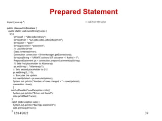 12/14/2022 39
Import java.sql.*;
public class AuthorDatabase {
public static void main(String[] args) {
try {
String url = “jdbc:odbc:library”;
String driver = “sun.jdbc.odbc.JdbcOdbcDriver”;
String user = “goel”
String password = “password”;
// Load the Driver
Class.forName(driver);
Connection connection = DriverManager.getConnection();
String sqlString = “UPDATE authors SET lastname = ? Authid = ?”;
PreparedStatement ps = connection.prepareStatement(sqlString);
// Sets first placeholder to Allamaraju
ps.setString(1, “Allamaraju”);
// Sets second placeholder to 212
ps.setString(2, 212);
// Executes the update
int rowsUpdated = ps.executeUpdate();
System.out.println(“Number of rows changed = “ + rowsUpdated);
connection.close();
}
catch (ClassNotFoundException cnfe) {
System.out.println(“Driver not found”);
cnfe.printStackTrace();
}
catch (SQLException sqle) {
System.out.println(“Bad SQL statement”);
sqle.printStackTrace();
}
Prepared Statement
// code from IVOr horton
 
