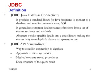 12/14/2022 4
• JDBC: Java Database Connectivity
– It provides a standard library for Java programs to connect to a
database and send it commands using SQL
– It generalizes common database access functions into a set of
common classes and methods
– Abstracts vendor specific details into a code library making the
connectivity to multiple databases transparent to user
• JDBC API Standardizes:
– Way to establish connection to database
– Approach to initiating queries
– Method to create stored procedures
– Data structure of the query result
JDBC
Definition
 