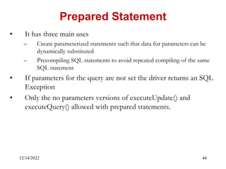 12/14/2022 44
• It has three main uses
– Create parameterized statements such that data for parameters can be
dynamically substituted
– Precompiling SQL statements to avoid repeated compiling of the same
SQL statement
• If parameters for the query are not set the driver returns an SQL
Exception
• Only the no parameters versions of executeUpdate() and
executeQuery() allowed with prepared statements.
Prepared Statement
 