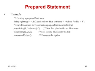 12/14/2022 45
• Example
// Creating a prepared Statement
String sqlString = “UPDATE authors SET lastname = ? Where Authid = ?”;
PreparedStatement ps = connection.prepareStatement(sqlString);
ps.setString(1, “Allamaraju”); // Sets first placeholder to Allamaraju
ps.setString(2, 212); // Sets second placeholder to 212
ps.executeUpdate(); // Executes the update
Prepared Statement
 