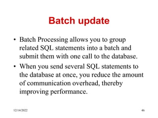 Batch update
• Batch Processing allows you to group
related SQL statements into a batch and
submit them with one call to the database.
• When you send several SQL statements to
the database at once, you reduce the amount
of communication overhead, thereby
improving performance.
12/14/2022 46
 