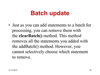 Batch update
• Just as you can add statements to a batch for
processing, you can remove them with
the clearBatch() method. This method
removes all the statements you added with
the addBatch() method. However, you
cannot selectively choose which statement
to remove.
12/14/2022 49
 