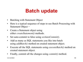 Batch update
• Batching with Statement Object
• Here is a typical sequence of steps to use Batch Processing with
Statement Object −
• Create a Statement object using
either createStatement() methods.
• Set auto-commit to false using setAutoCommit().
• Add as many as SQL statements you like into batch
using addBatch() method on created statement object.
• Execute all the SQL statements using executeBatch() method on
created statement object.
• Finally, commit all the changes using commit() method.
12/14/2022 50
 