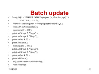 Batch update
• String SQL = "INSERT INTO Employees (id, first, last, age) " +
• "VALUES(?, ?, ?, ?)";
• PreparedStatemen pstmt = conn.prepareStatement(SQL);
• conn.setAutoCommit(false);
• pstmt.setInt( 1, 400 );
• pstmt.setString( 2, "Pappu" );
• pstmt.setString( 3, "Singh" );
• pstmt.setInt( 4, 33 );
• pstmt.addBatch();
• pstmt.setInt( 1, 401 );
• pstmt.setString( 2, "Pawan" );
• pstmt.setString( 3, "Singh" );
• pstmt.setInt( 4, 31 );
• pstmt.addBatch();
• int[] count = stmt.executeBatch();
• conn.commit();
12/14/2022 52
 