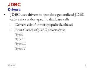 12/14/2022 7
• JDBC uses drivers to translate generalized JDBC
calls into vendor-specific database calls
– Drivers exist for most popular databases
– Four Classes of JDBC drivers exist
Type I
Type II
Type III
Type IV
JDBC
Drivers
 