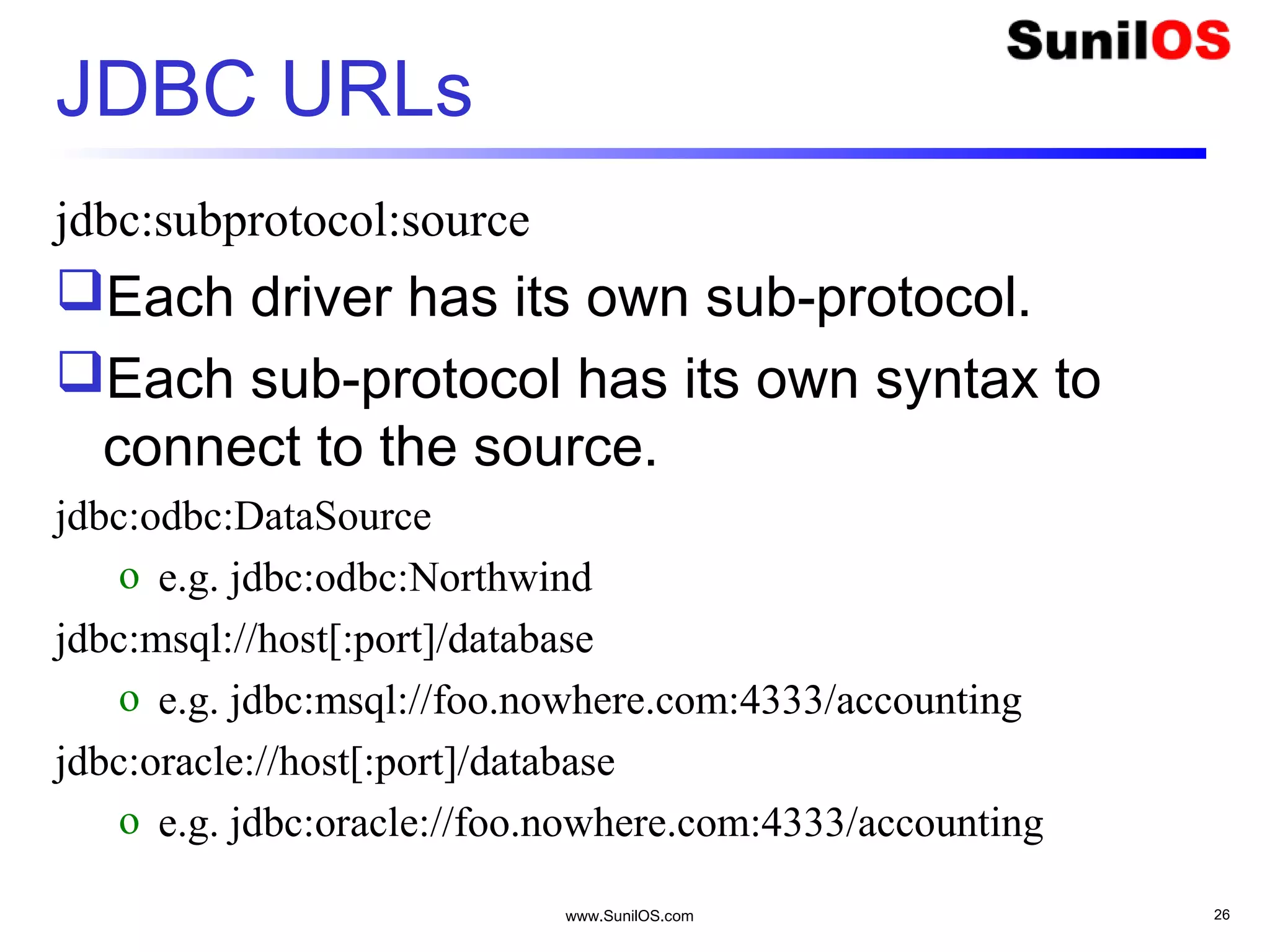 www.SunilOS.com 26
JDBC URLs
jdbc:subprotocol:source
Each driver has its own sub-protocol.
Each sub-protocol has its own syntax to
connect to the source.
jdbc:odbc:DataSource
o e.g. jdbc:odbc:Northwind
jdbc:msql://host[:port]/database
o e.g. jdbc:msql://foo.nowhere.com:4333/accounting
jdbc:oracle://host[:port]/database
o e.g. jdbc:oracle://foo.nowhere.com:4333/accounting
 