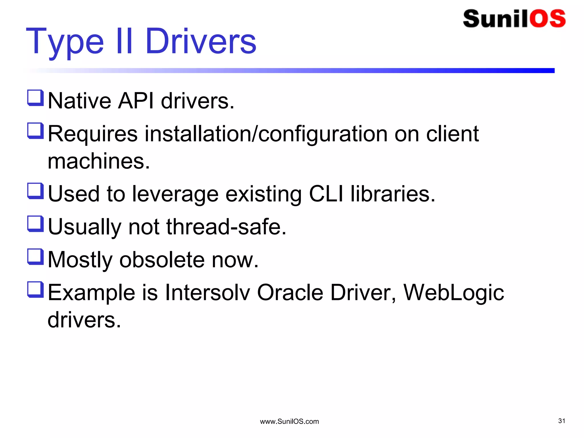 www.SunilOS.com 31
Type II Drivers
Native API drivers.
Requires installation/configuration on client
machines.
Used to leverage existing CLI libraries.
Usually not thread-safe.
Mostly obsolete now.
Example is Intersolv Oracle Driver, WebLogic
drivers.
 