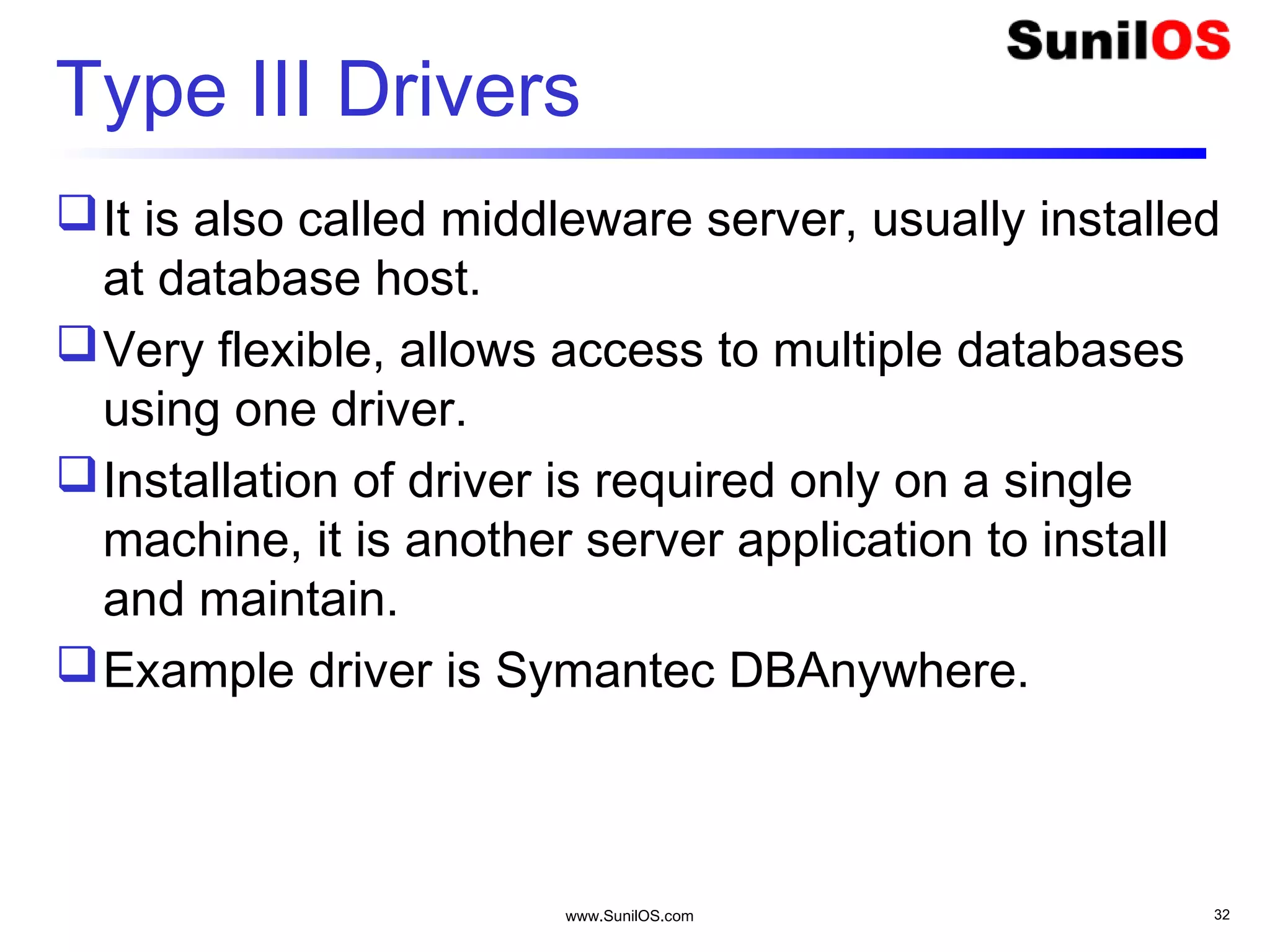www.SunilOS.com 32
Type III Drivers
It is also called middleware server, usually installed
at database host.
Very flexible, allows access to multiple databases
using one driver.
Installation of driver is required only on a single
machine, it is another server application to install
and maintain.
Example driver is Symantec DBAnywhere.
 