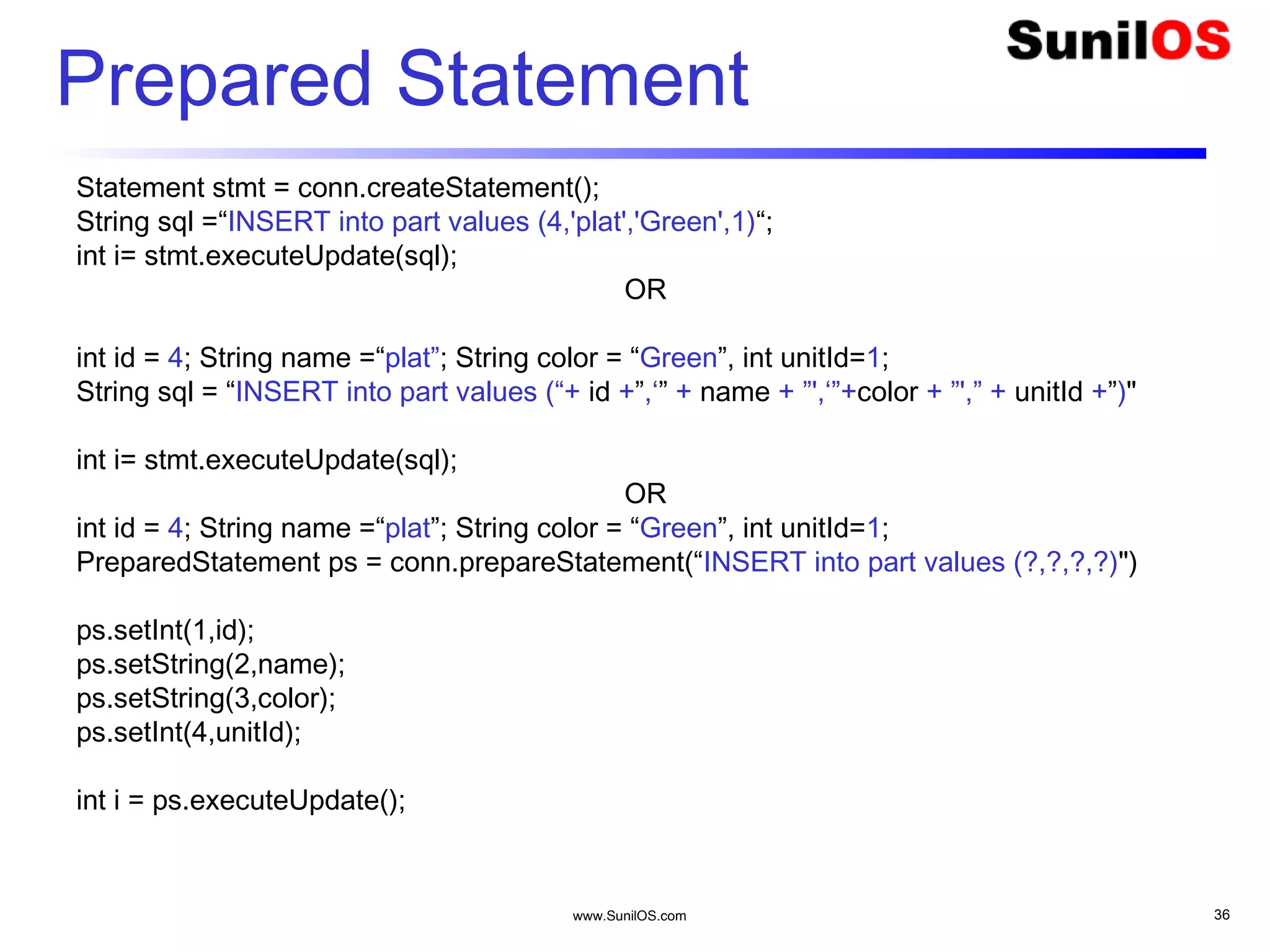 www.SunilOS.com 36
Prepared Statement
Statement stmt = conn.createStatement();
String sql =“INSERT into part values (4,'plat','Green',1)“;
int i= stmt.executeUpdate(sql);
OR
int id = 4; String name =“plat”; String color = “Green”, int unitId=1;
String sql = “INSERT into part values (“+ id +”,‘” + name + ”',‘”+color + ”',” + unitId +”)"
int i= stmt.executeUpdate(sql);
OR
int id = 4; String name =“plat”; String color = “Green”, int unitId=1;
PreparedStatement ps = conn.prepareStatement(“INSERT into part values (?,?,?,?)")
ps.setInt(1,id);
ps.setString(2,name);
ps.setString(3,color);
ps.setInt(4,unitId);
int i = ps.executeUpdate();
 