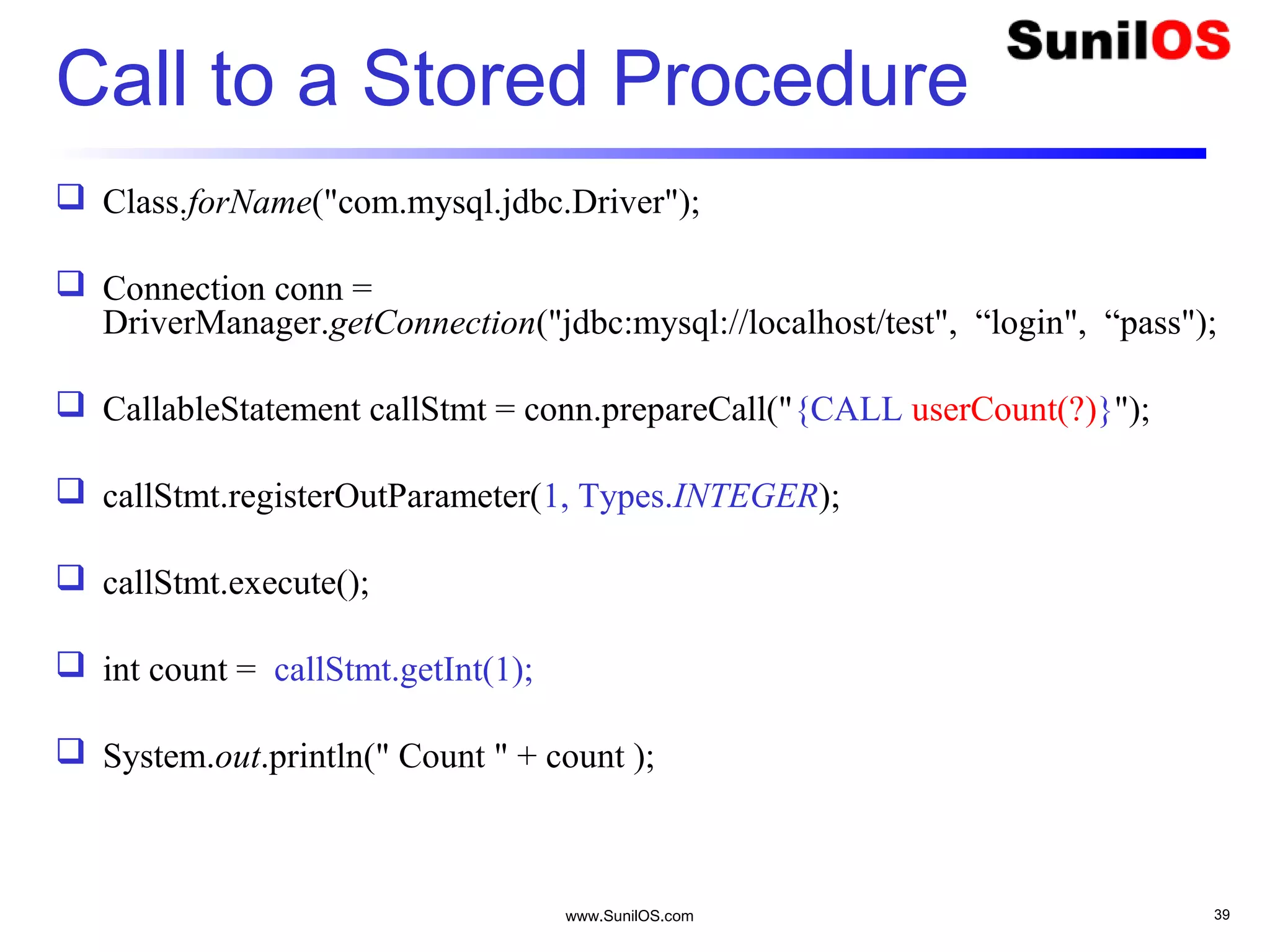 www.SunilOS.com 39
Call to a Stored Procedure
 Class.forName("com.mysql.jdbc.Driver");
 Connection conn =
DriverManager.getConnection("jdbc:mysql://localhost/test", “login", “pass");
 CallableStatement callStmt = conn.prepareCall("{CALL userCount(?)}");
 callStmt.registerOutParameter(1, Types.INTEGER);
 callStmt.execute();
 int count = callStmt.getInt(1);
 System.out.println(" Count " + count );
 