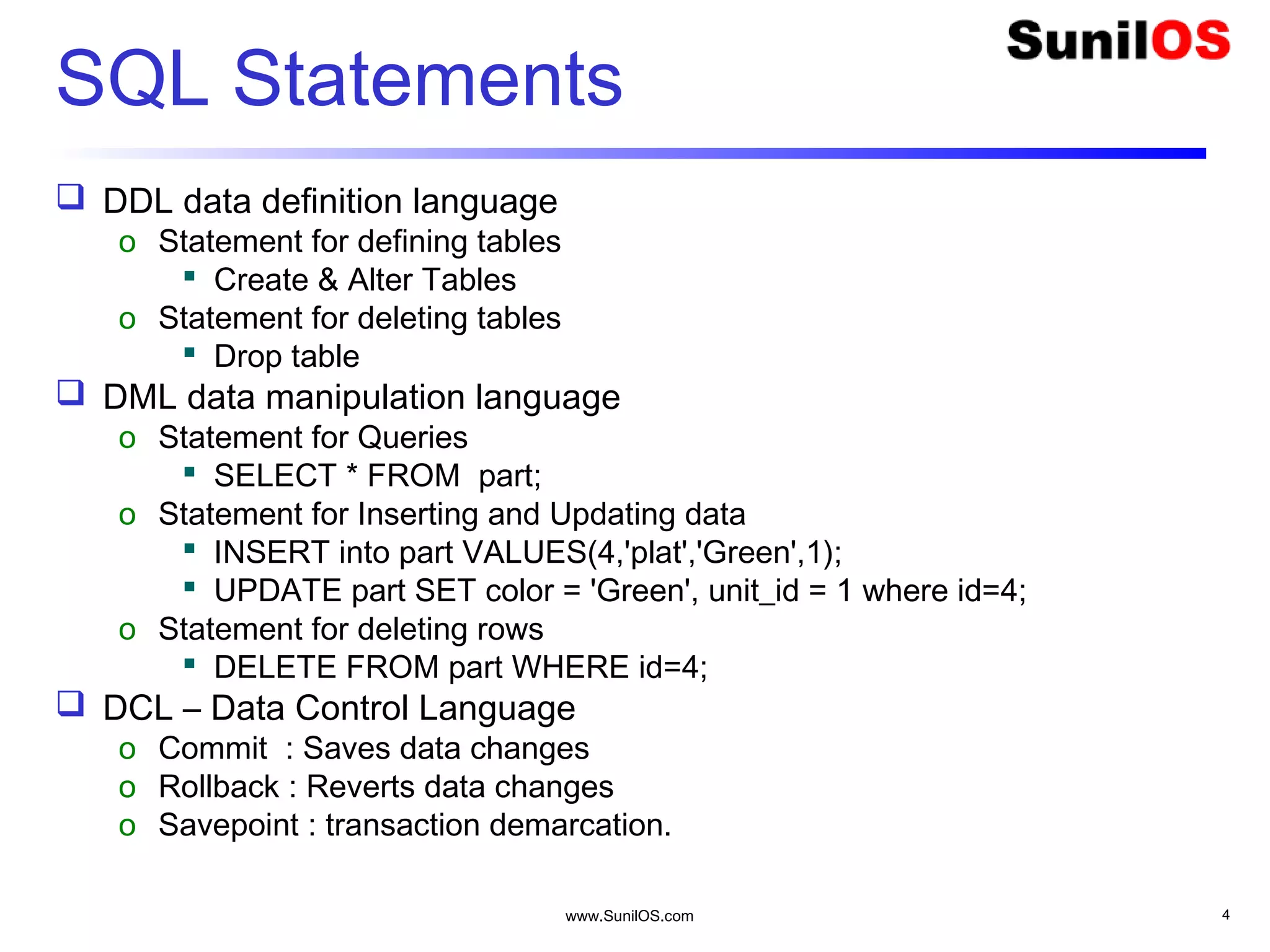 www.SunilOS.com 4
SQL Statements
 DDL data definition language
o Statement for defining tables
 Create & Alter Tables
o Statement for deleting tables
 Drop table
 DML data manipulation language
o Statement for Queries
 SELECT * FROM part;
o Statement for Inserting and Updating data
 INSERT into part VALUES(4,'plat','Green',1);
 UPDATE part SET color = 'Green', unit_id = 1 where id=4;
o Statement for deleting rows
 DELETE FROM part WHERE id=4;
 DCL – Data Control Language
o Commit : Saves data changes
o Rollback : Reverts data changes
o Savepoint : transaction demarcation.
 
